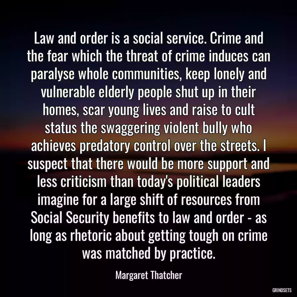 Law and order is a social service. Crime and the fear which the threat of crime induces can paralyse whole communities, keep lonely and vulnerable elderly people shut up in their homes, scar young lives and raise to cult status the swaggering violent bully who achieves predatory control over the streets. I suspect that there would be more support and less criticism than today\'s political leaders imagine for a large shift of resources from Social Security benefits to law and order - as long as rhetoric about getting tough on crime was matched by practice.