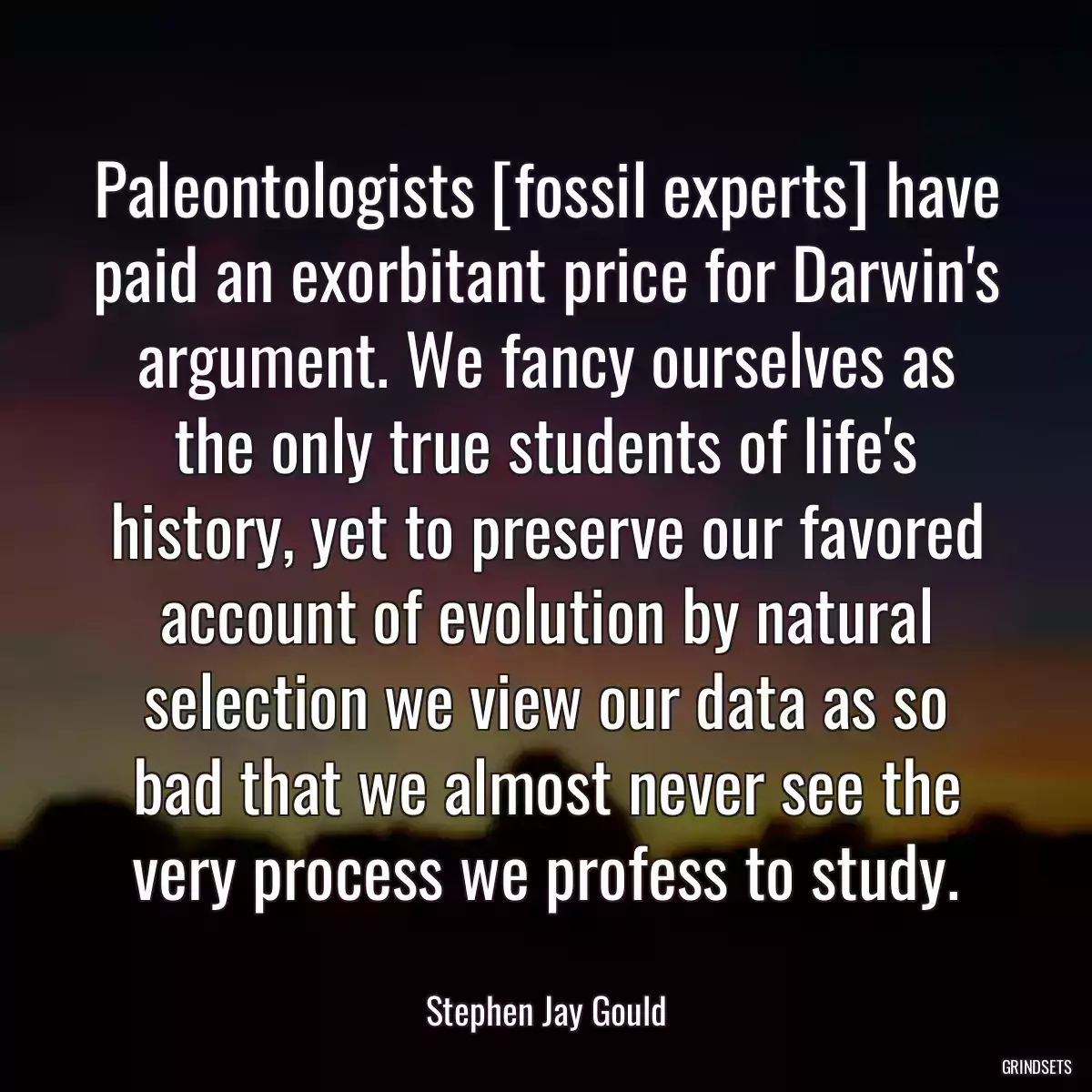 Paleontologists [fossil experts] have paid an exorbitant price for Darwin\'s argument. We fancy ourselves as the only true students of life\'s history, yet to preserve our favored account of evolution by natural selection we view our data as so bad that we almost never see the very process we profess to study.