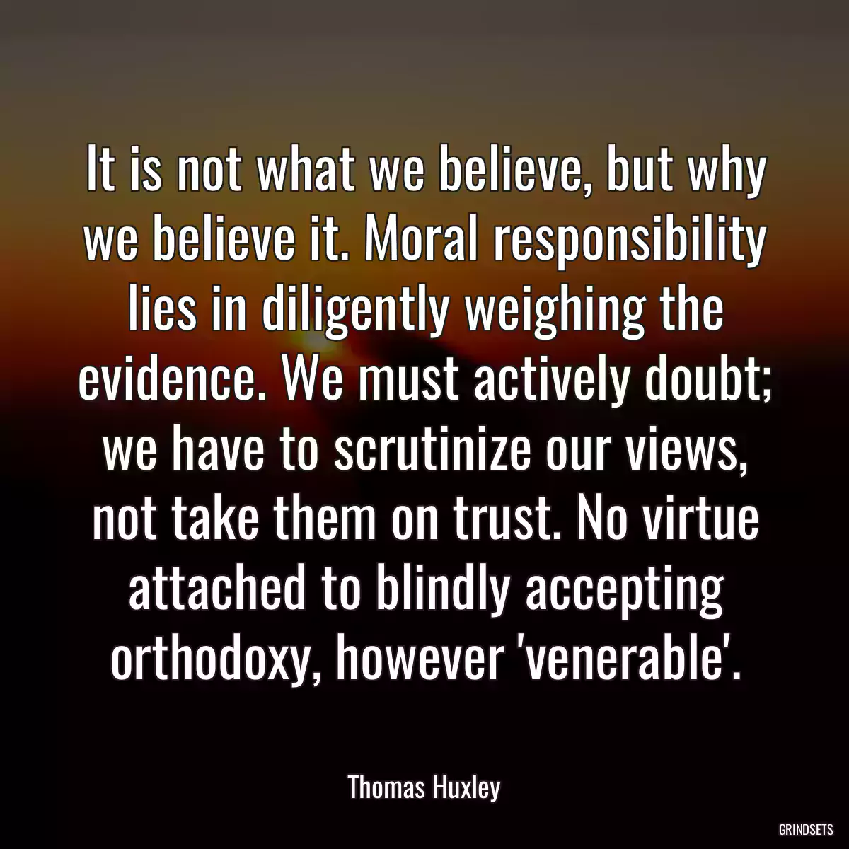 It is not what we believe, but why we believe it. Moral responsibility lies in diligently weighing the evidence. We must actively doubt; we have to scrutinize our views, not take them on trust. No virtue attached to blindly accepting orthodoxy, however \'venerable\'.