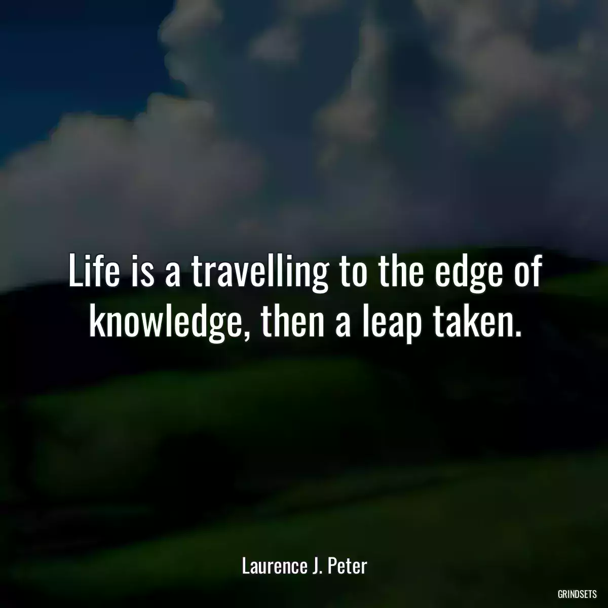 Life is a travelling to the edge of knowledge, then a leap taken.