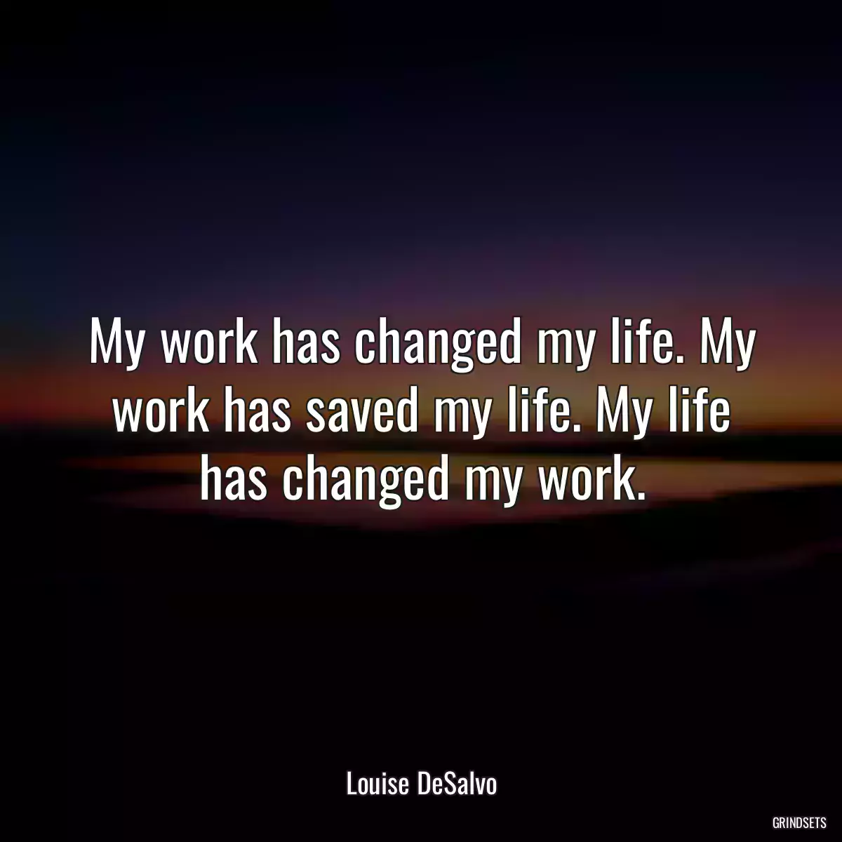 My work has changed my life. My work has saved my life. My life has changed my work.