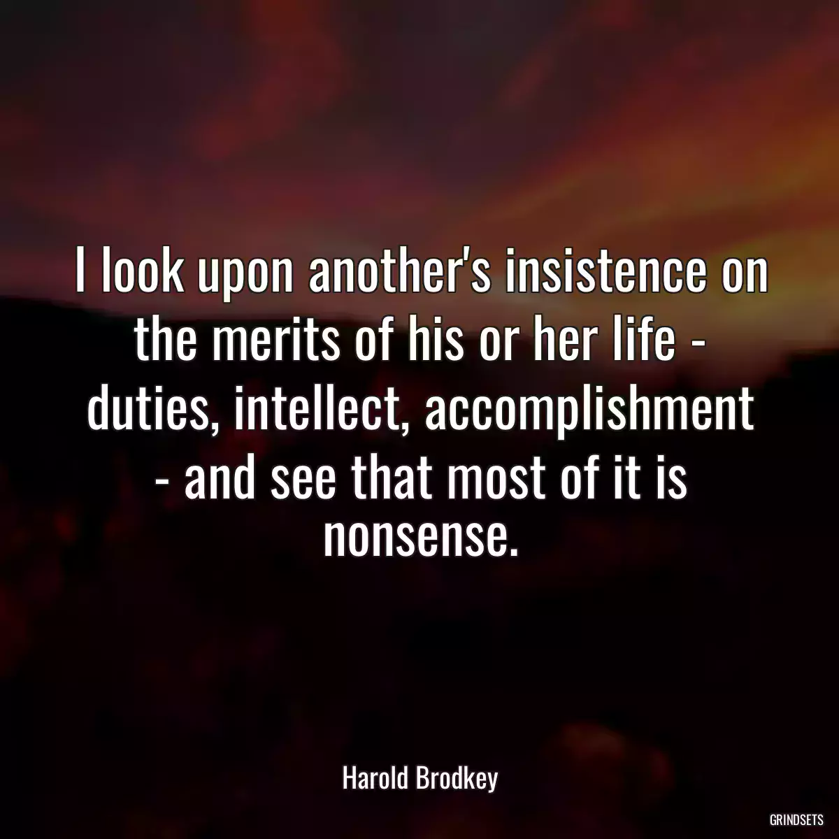 I look upon another\'s insistence on the merits of his or her life - duties, intellect, accomplishment - and see that most of it is nonsense.