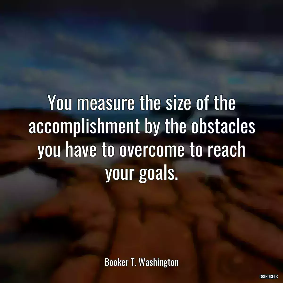 You measure the size of the accomplishment by the obstacles you have to overcome to reach your goals.