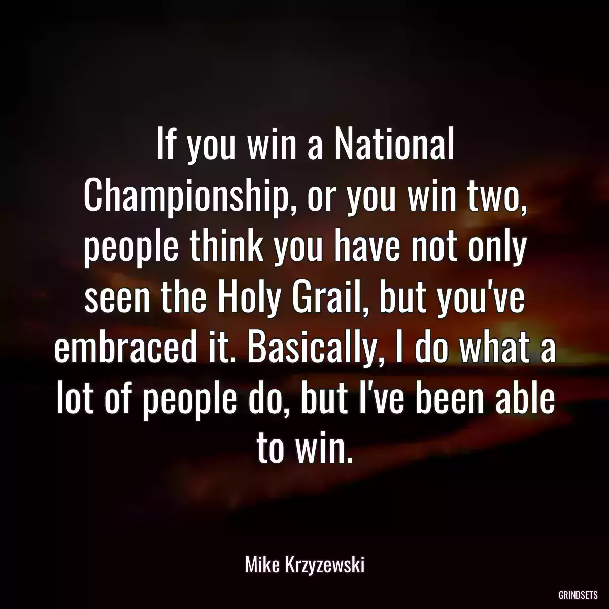 If you win a National Championship, or you win two, people think you have not only seen the Holy Grail, but you\'ve embraced it. Basically, I do what a lot of people do, but I\'ve been able to win.