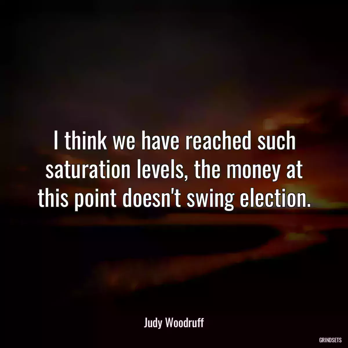 I think we have reached such saturation levels, the money at this point doesn\'t swing election.