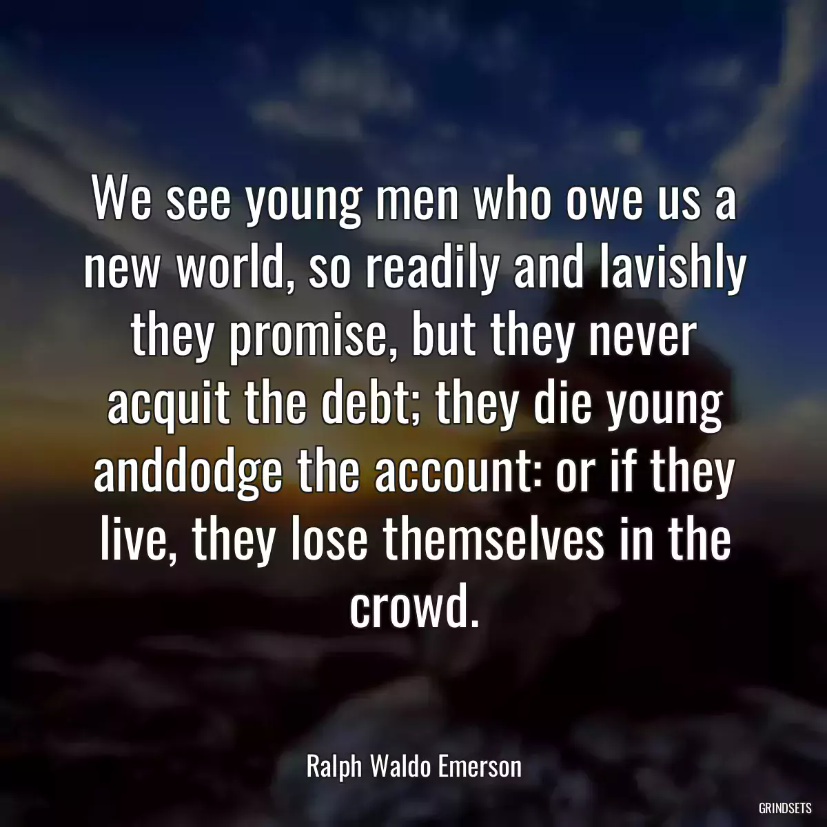 We see young men who owe us a new world, so readily and lavishly they promise, but they never acquit the debt; they die young anddodge the account: or if they live, they lose themselves in the crowd.