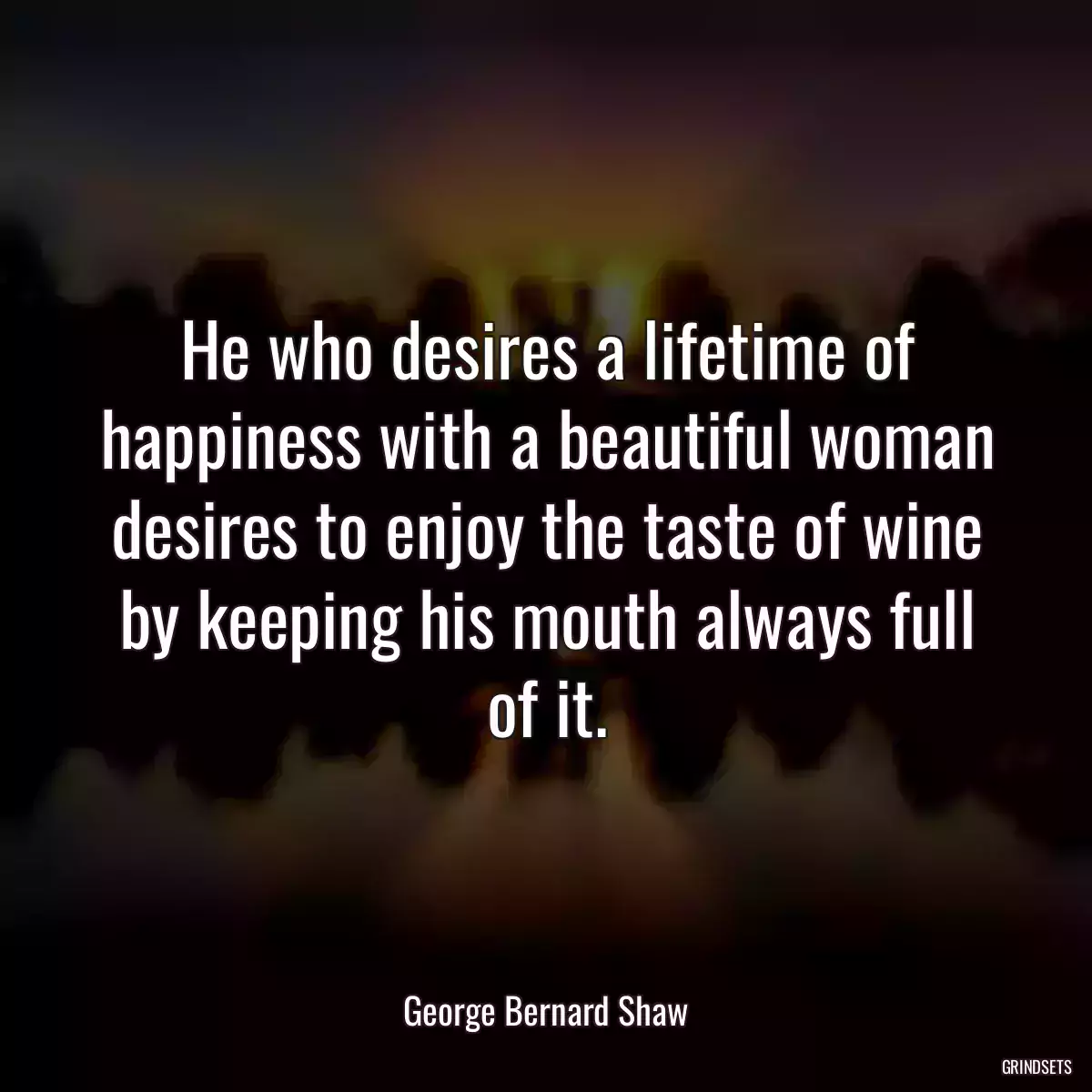 He who desires a lifetime of happiness with a beautiful woman desires to enjoy the taste of wine by keeping his mouth always full of it.