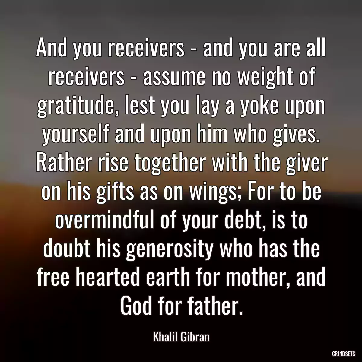 And you receivers - and you are all receivers - assume no weight of gratitude, lest you lay a yoke upon yourself and upon him who gives. Rather rise together with the giver on his gifts as on wings; For to be overmindful of your debt, is to doubt his generosity who has the free hearted earth for mother, and God for father.