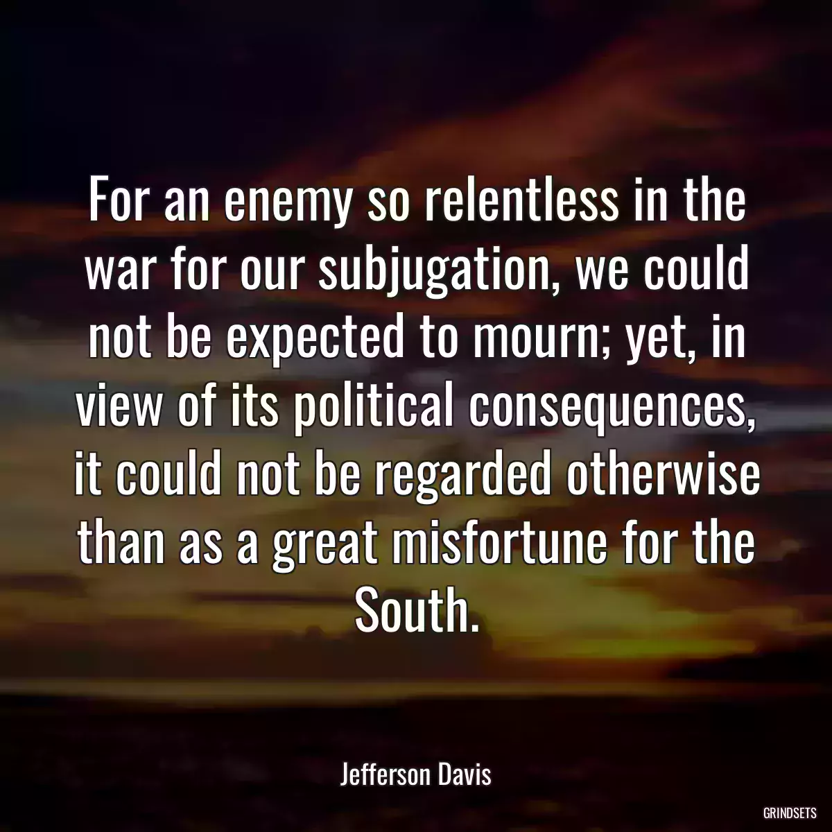 For an enemy so relentless in the war for our subjugation, we could not be expected to mourn; yet, in view of its political consequences, it could not be regarded otherwise than as a great misfortune for the South.