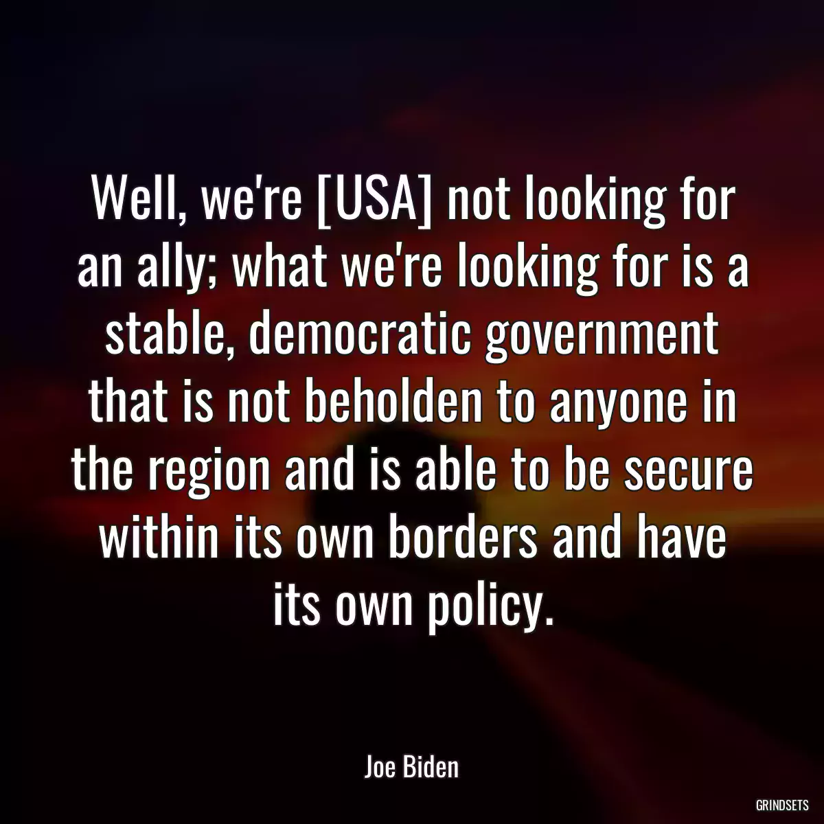 Well, we\'re [USA] not looking for an ally; what we\'re looking for is a stable, democratic government that is not beholden to anyone in the region and is able to be secure within its own borders and have its own policy.