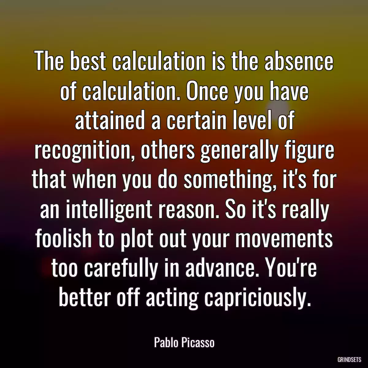 The best calculation is the absence of calculation. Once you have attained a certain level of recognition, others generally figure that when you do something, it\'s for an intelligent reason. So it\'s really foolish to plot out your movements too carefully in advance. You\'re better off acting capriciously.