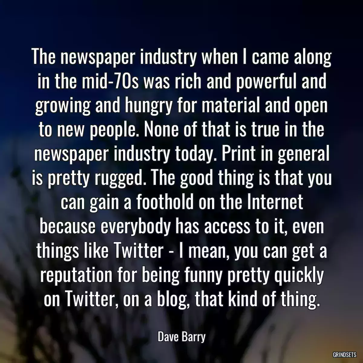 The newspaper industry when I came along in the mid-70s was rich and powerful and growing and hungry for material and open to new people. None of that is true in the newspaper industry today. Print in general is pretty rugged. The good thing is that you can gain a foothold on the Internet because everybody has access to it, even things like Twitter - I mean, you can get a reputation for being funny pretty quickly on Twitter, on a blog, that kind of thing.