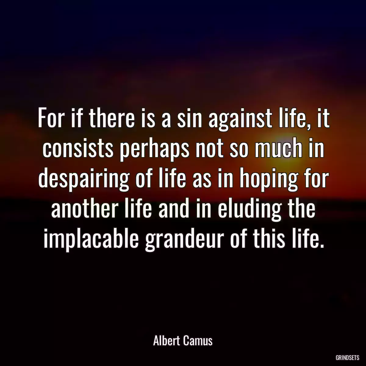 For if there is a sin against life, it consists perhaps not so much in despairing of life as in hoping for another life and in eluding the implacable grandeur of this life.