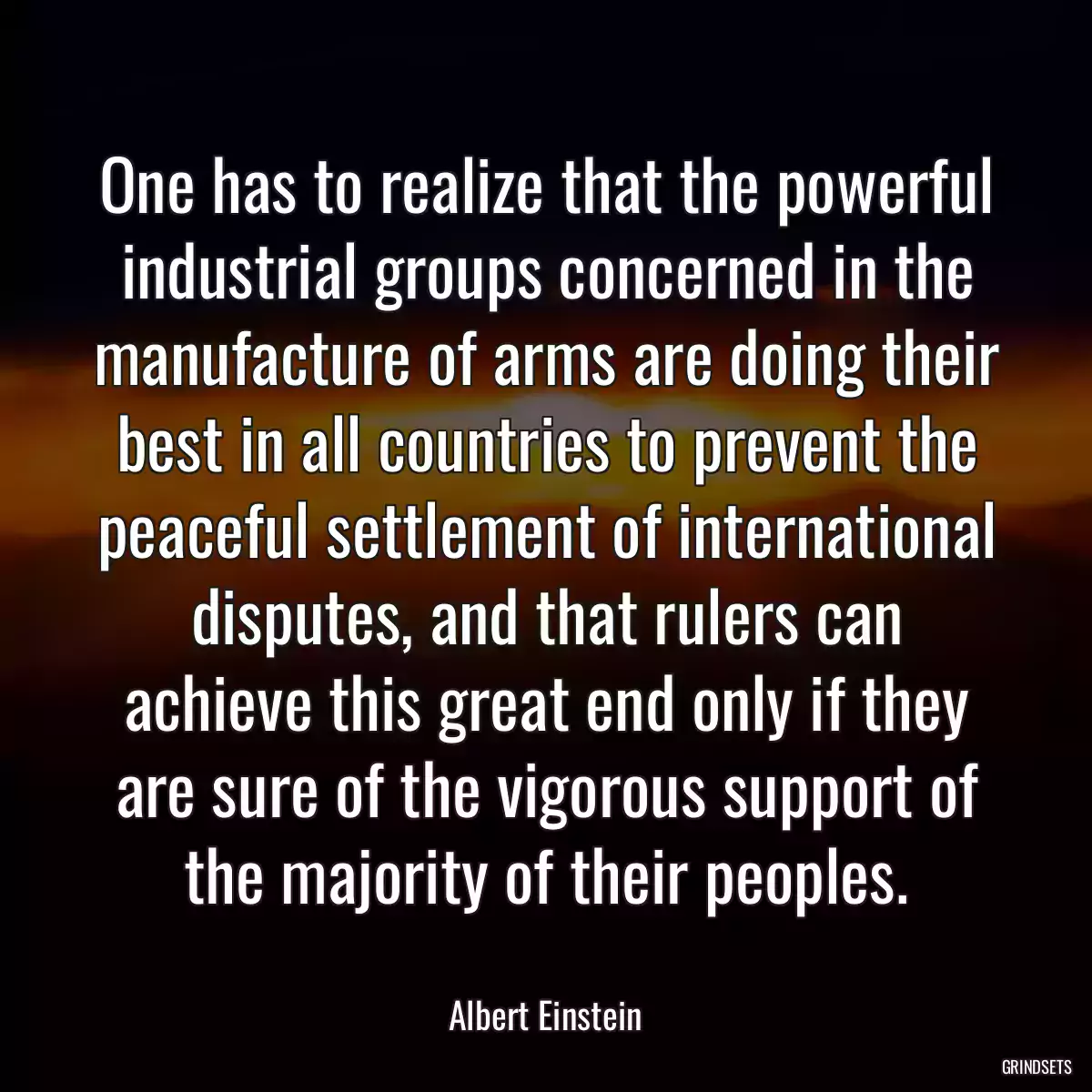 One has to realize that the powerful industrial groups concerned in the manufacture of arms are doing their best in all countries to prevent the peaceful settlement of international disputes, and that rulers can achieve this great end only if they are sure of the vigorous support of the majority of their peoples.