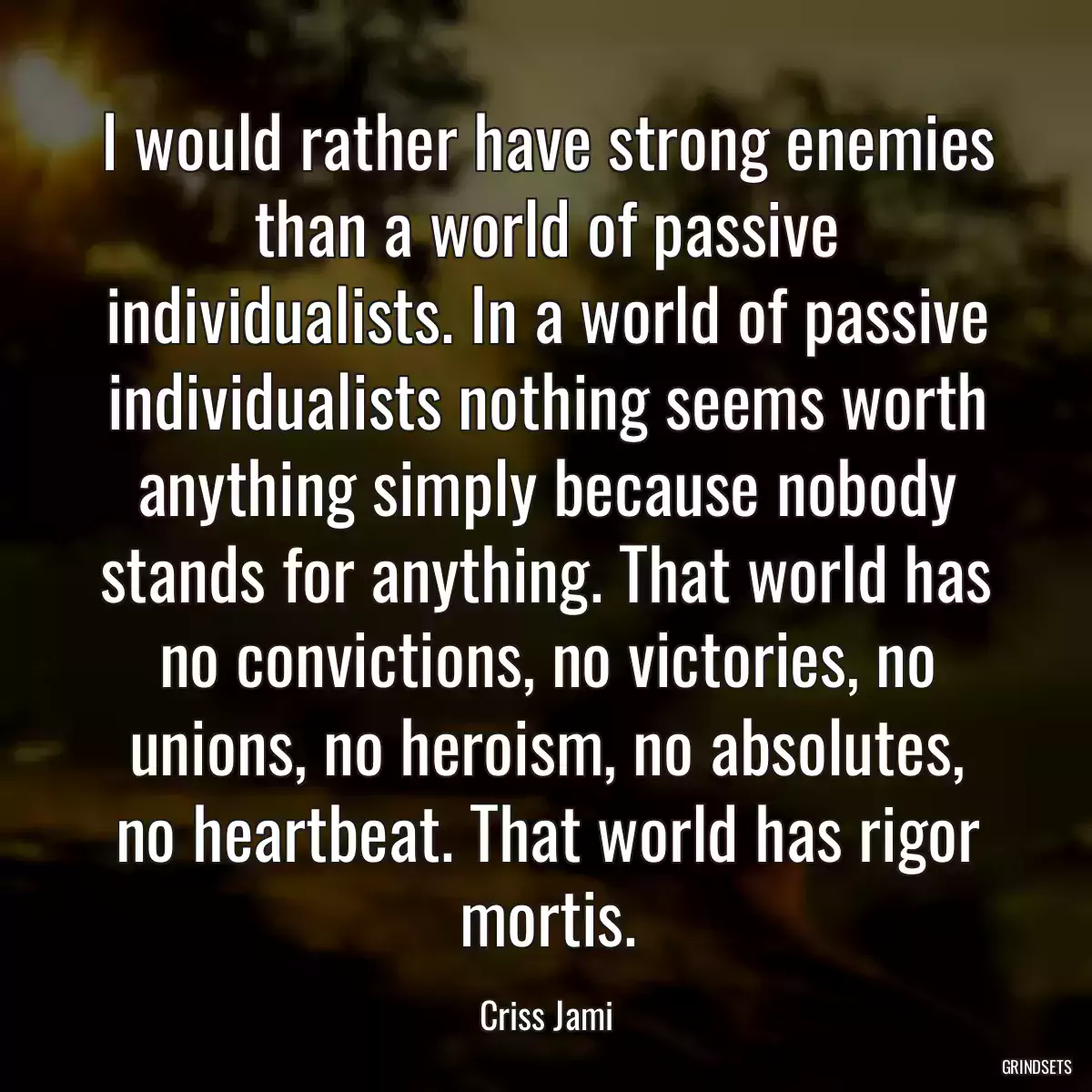 I would rather have strong enemies than a world of passive individualists. In a world of passive individualists nothing seems worth anything simply because nobody stands for anything. That world has no convictions, no victories, no unions, no heroism, no absolutes, no heartbeat. That world has rigor mortis.