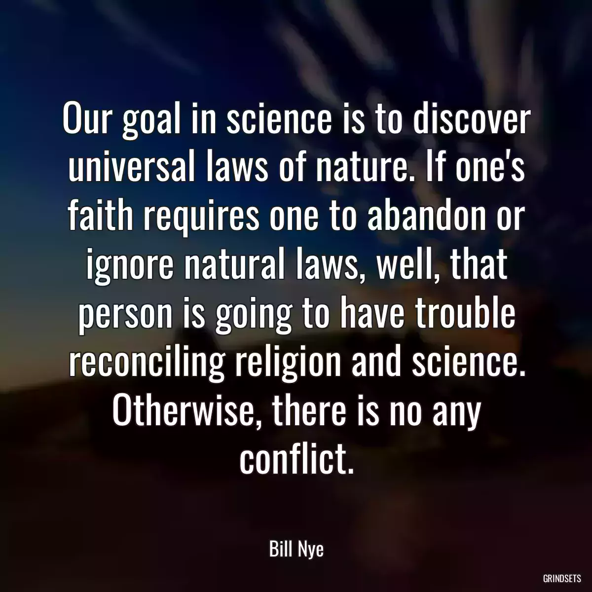 Our goal in science is to discover universal laws of nature. If one\'s faith requires one to abandon or ignore natural laws, well, that person is going to have trouble reconciling religion and science. Otherwise, there is no any conflict.