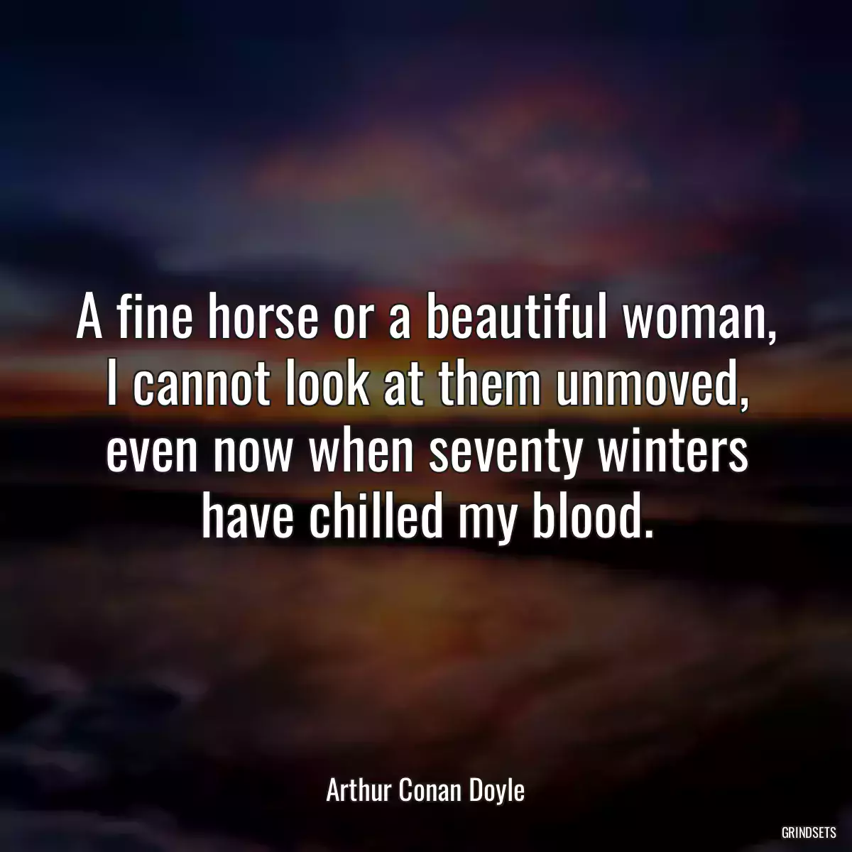 A fine horse or a beautiful woman, I cannot look at them unmoved, even now when seventy winters have chilled my blood.