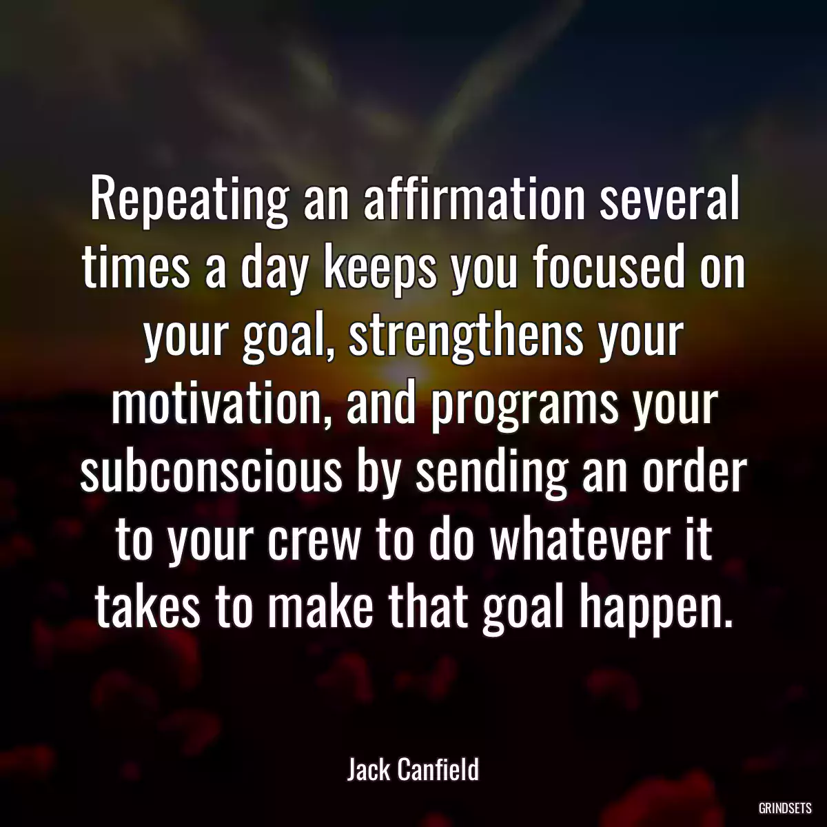 Repeating an affirmation several times a day keeps you focused on your goal, strengthens your motivation, and programs your subconscious by sending an order to your crew to do whatever it takes to make that goal happen.