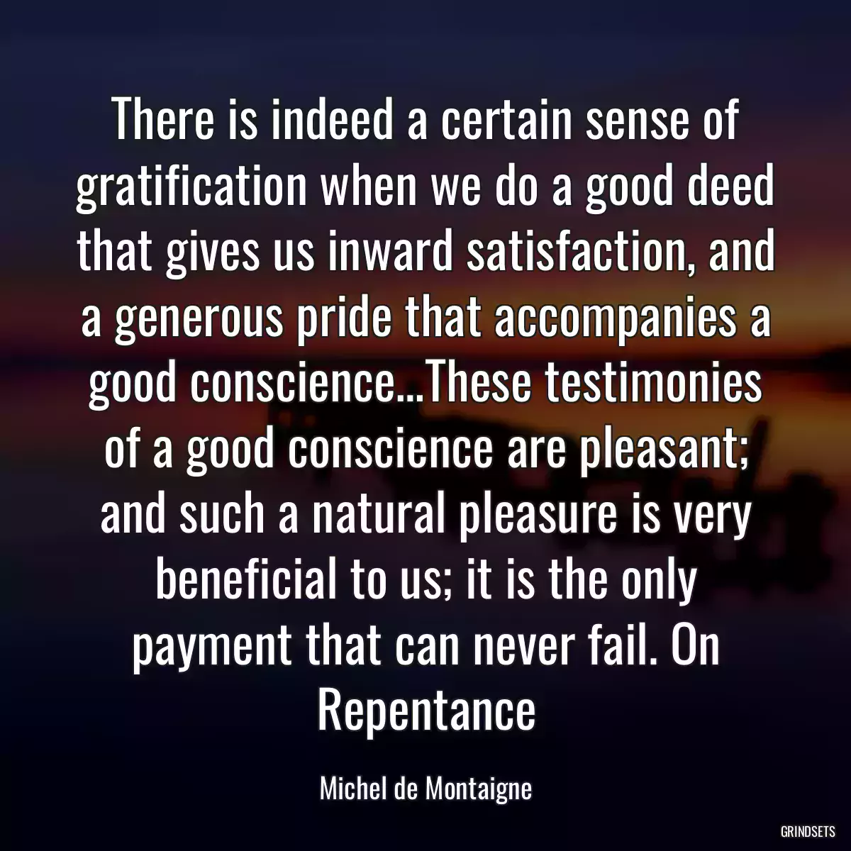 There is indeed a certain sense of gratification when we do a good deed that gives us inward satisfaction, and a generous pride that accompanies a good conscience…These testimonies of a good conscience are pleasant; and such a natural pleasure is very beneficial to us; it is the only payment that can never fail. On Repentance