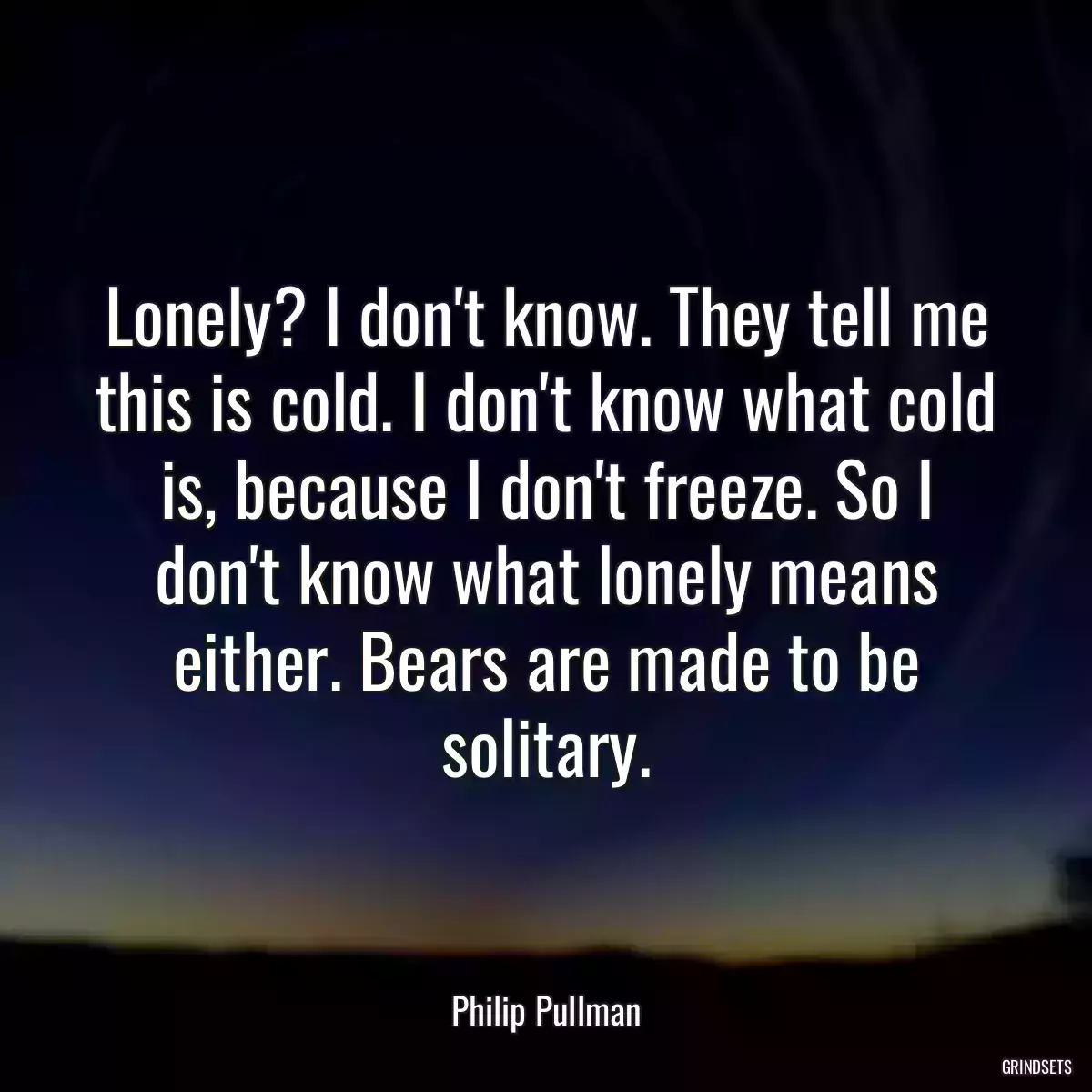 Lonely? I don\'t know. They tell me this is cold. I don\'t know what cold is, because I don\'t freeze. So I don\'t know what lonely means either. Bears are made to be solitary.