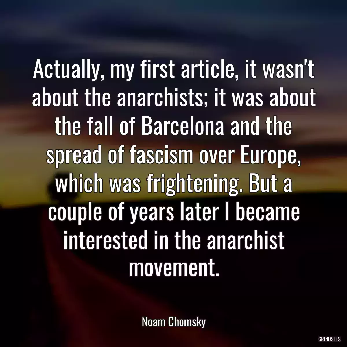 Actually, my first article, it wasn\'t about the anarchists; it was about the fall of Barcelona and the spread of fascism over Europe, which was frightening. But a couple of years later I became interested in the anarchist movement.