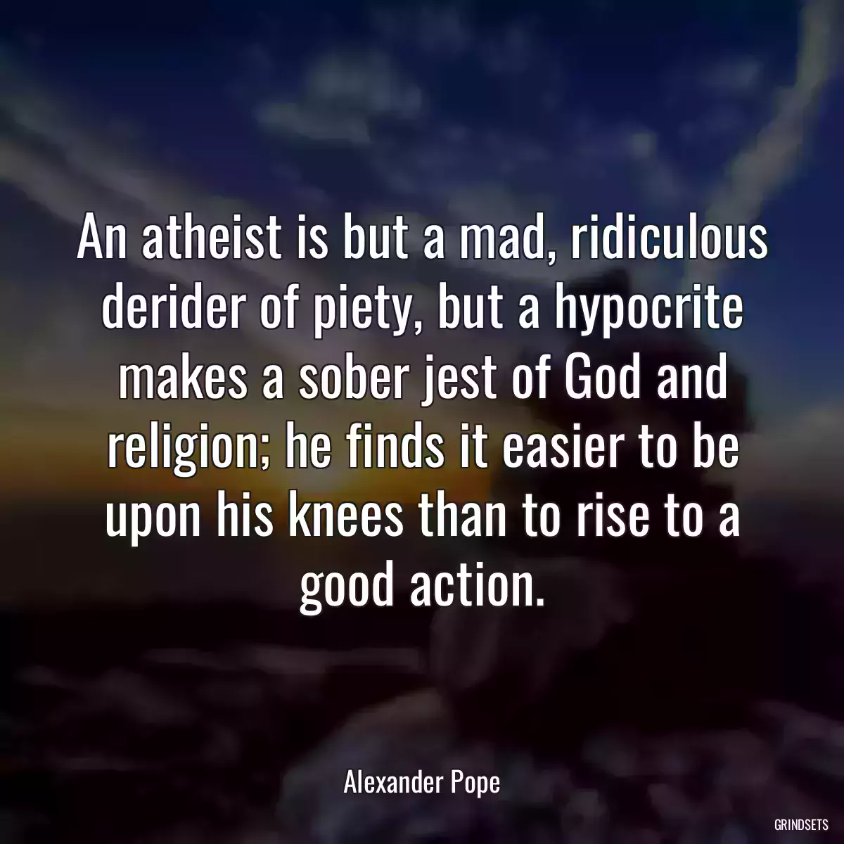 An atheist is but a mad, ridiculous derider of piety, but a hypocrite makes a sober jest of God and religion; he finds it easier to be upon his knees than to rise to a good action.