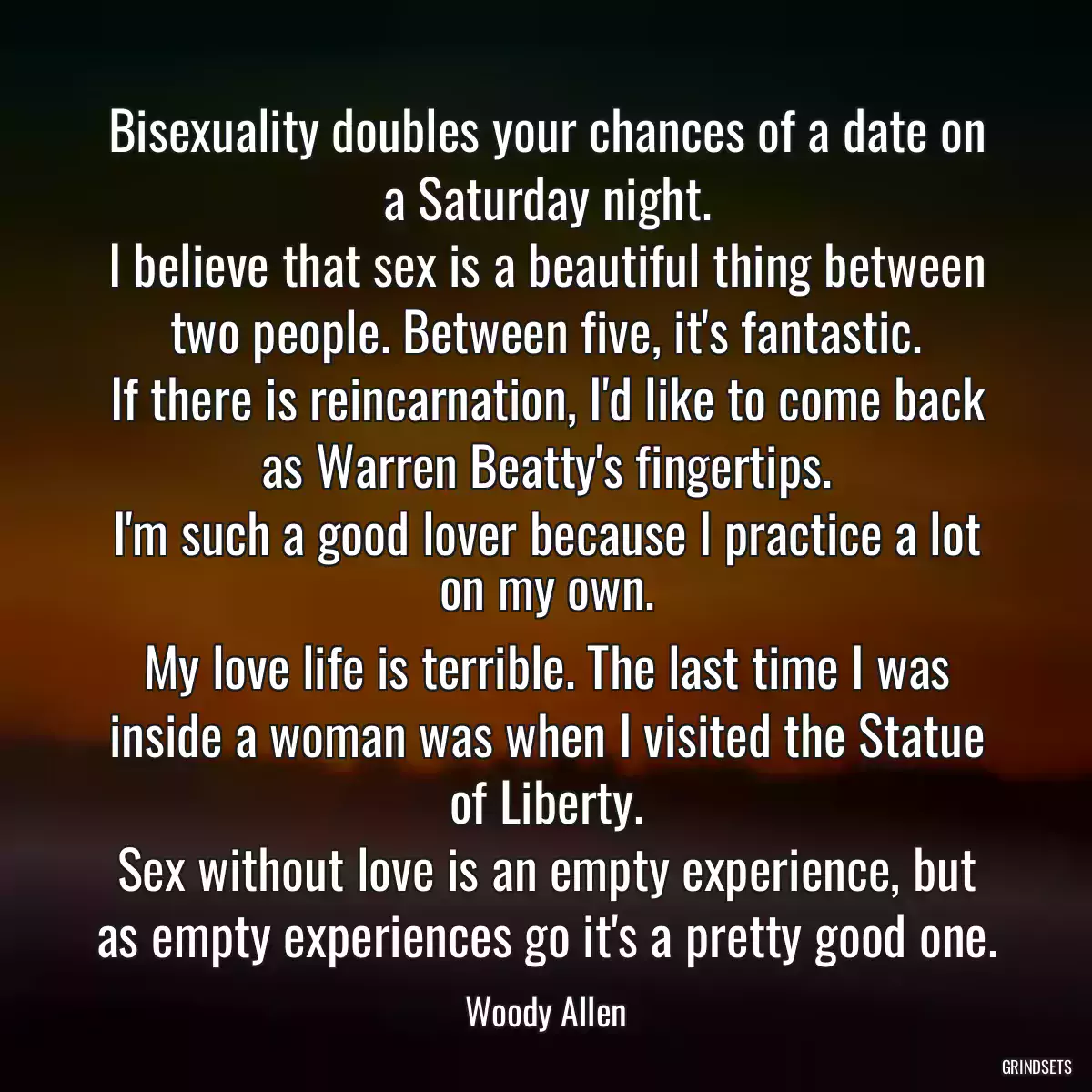 Bisexuality doubles your chances of a date on a Saturday night.
I believe that sex is a beautiful thing between two people. Between five, it\'s fantastic.
If there is reincarnation, I\'d like to come back as Warren Beatty\'s fingertips.
I\'m such a good lover because I practice a lot on my own.
My love life is terrible. The last time I was inside a woman was when I visited the Statue of Liberty.
Sex without love is an empty experience, but as empty experiences go it\'s a pretty good one.