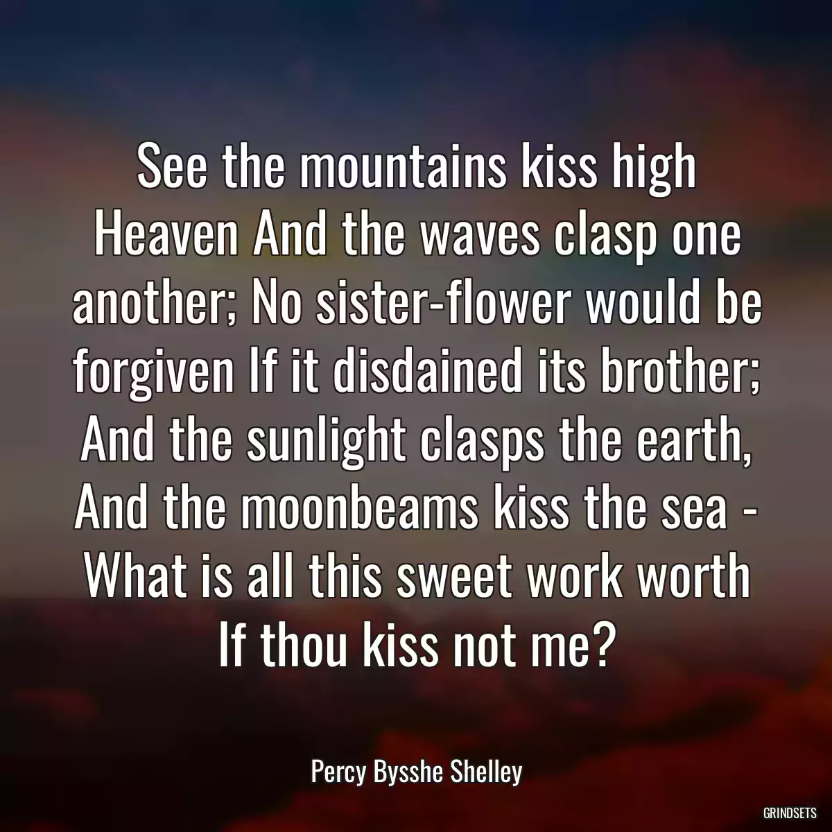 See the mountains kiss high Heaven And the waves clasp one another; No sister-flower would be forgiven If it disdained its brother; And the sunlight clasps the earth, And the moonbeams kiss the sea - What is all this sweet work worth If thou kiss not me?