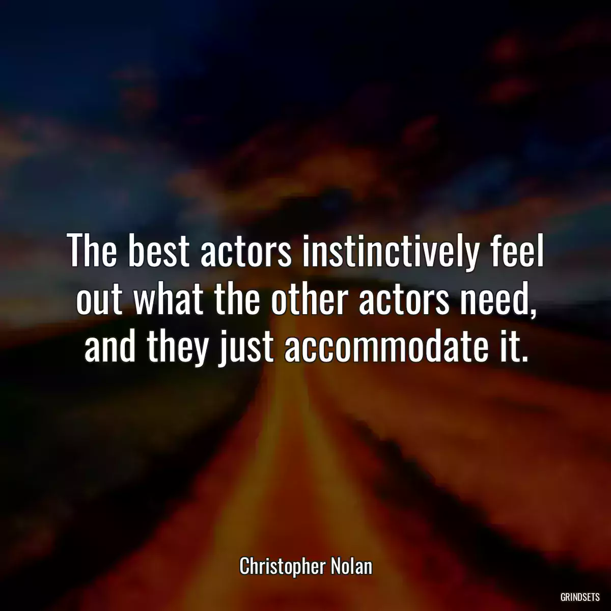 The best actors instinctively feel out what the other actors need, and they just accommodate it.