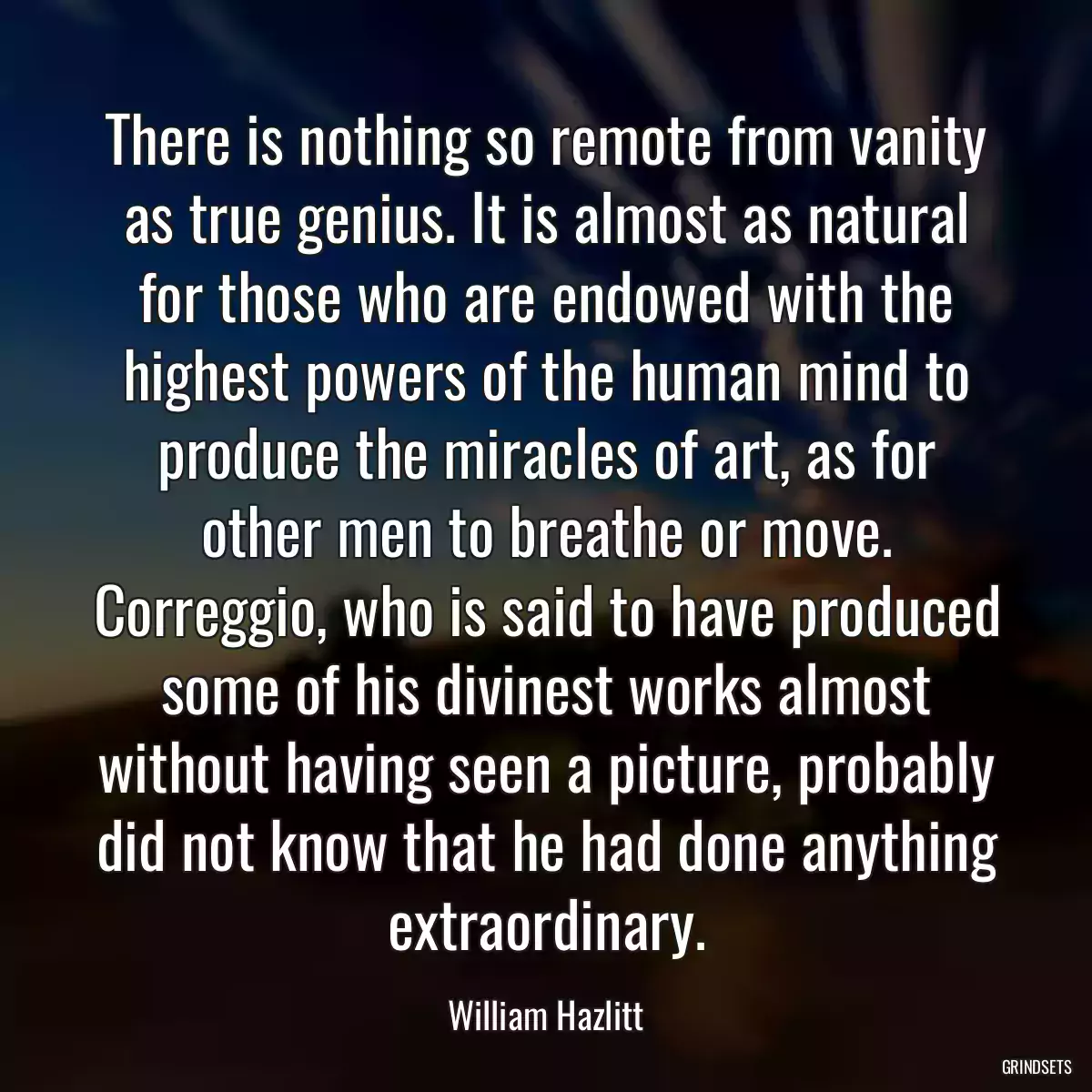 There is nothing so remote from vanity as true genius. It is almost as natural for those who are endowed with the highest powers of the human mind to produce the miracles of art, as for other men to breathe or move. Correggio, who is said to have produced some of his divinest works almost without having seen a picture, probably did not know that he had done anything extraordinary.