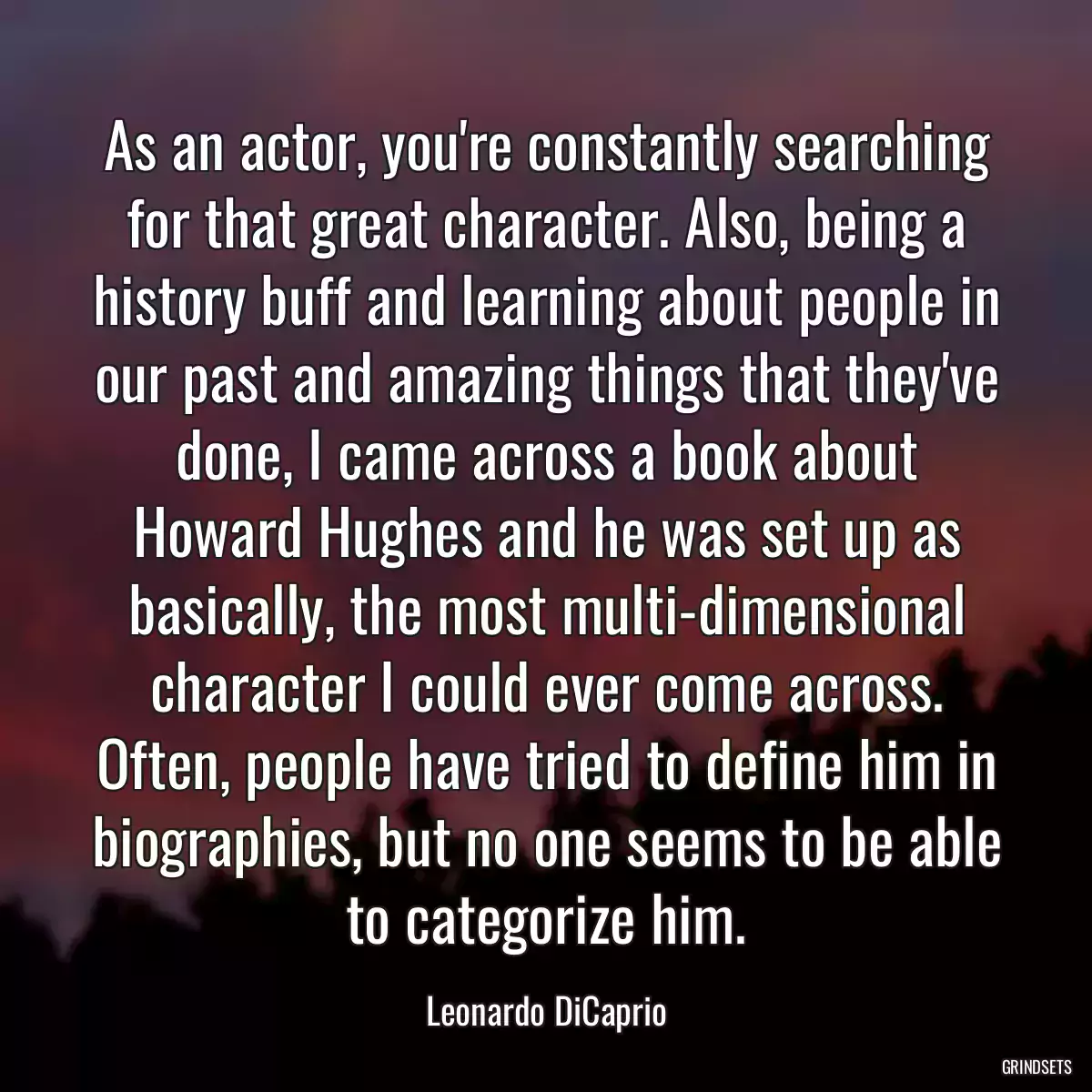 As an actor, you\'re constantly searching for that great character. Also, being a history buff and learning about people in our past and amazing things that they\'ve done, I came across a book about Howard Hughes and he was set up as basically, the most multi-dimensional character I could ever come across. Often, people have tried to define him in biographies, but no one seems to be able to categorize him.
