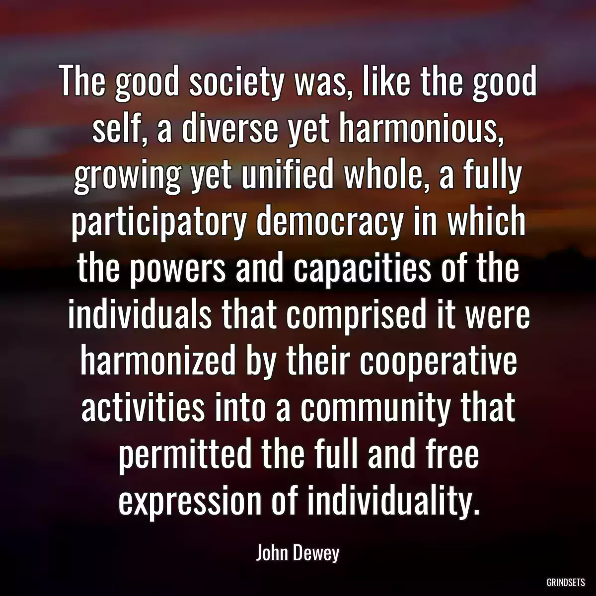 The good society was, like the good self, a diverse yet harmonious, growing yet unified whole, a fully participatory democracy in which the powers and capacities of the individuals that comprised it were harmonized by their cooperative activities into a community that permitted the full and free expression of individuality.