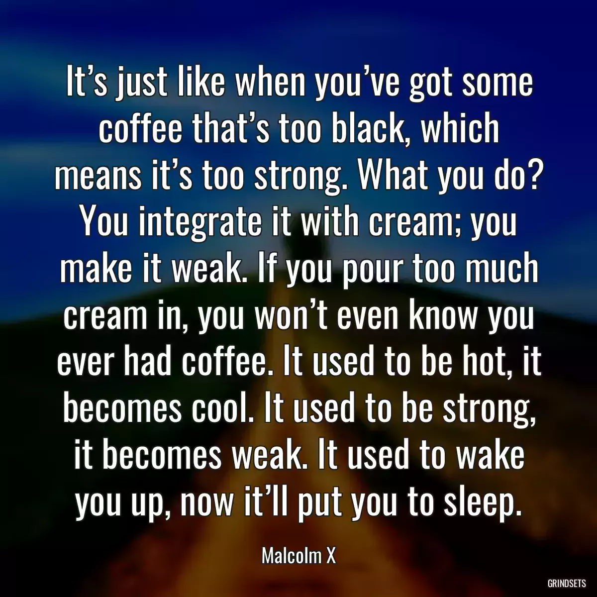 It’s just like when you’ve got some coffee that’s too black, which means it’s too strong. What you do? You integrate it with cream; you make it weak. If you pour too much cream in, you won’t even know you ever had coffee. It used to be hot, it becomes cool. It used to be strong, it becomes weak. It used to wake you up, now it’ll put you to sleep.