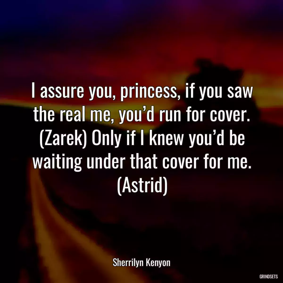 I assure you, princess, if you saw the real me, you’d run for cover. (Zarek) Only if I knew you’d be waiting under that cover for me. (Astrid)