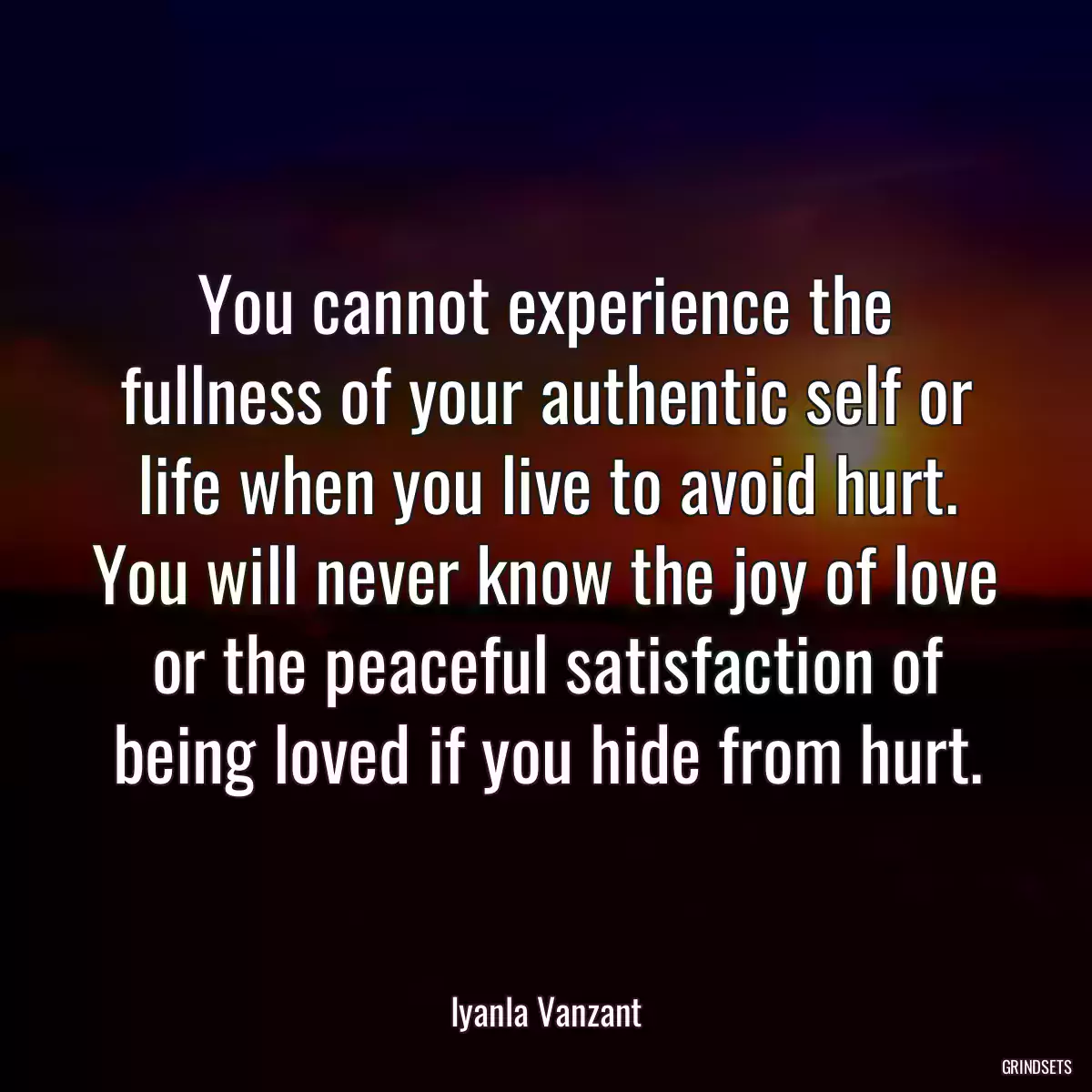 You cannot experience the fullness of your authentic self or life when you live to avoid hurt. You will never know the joy of love or the peaceful satisfaction of being loved if you hide from hurt.