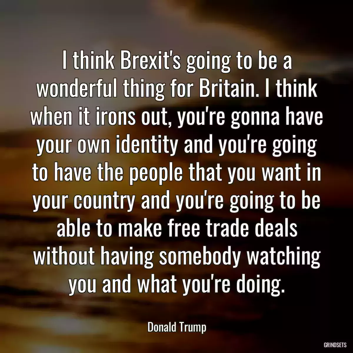 I think Brexit\'s going to be a wonderful thing for Britain. I think when it irons out, you\'re gonna have your own identity and you\'re going to have the people that you want in your country and you\'re going to be able to make free trade deals without having somebody watching you and what you\'re doing.