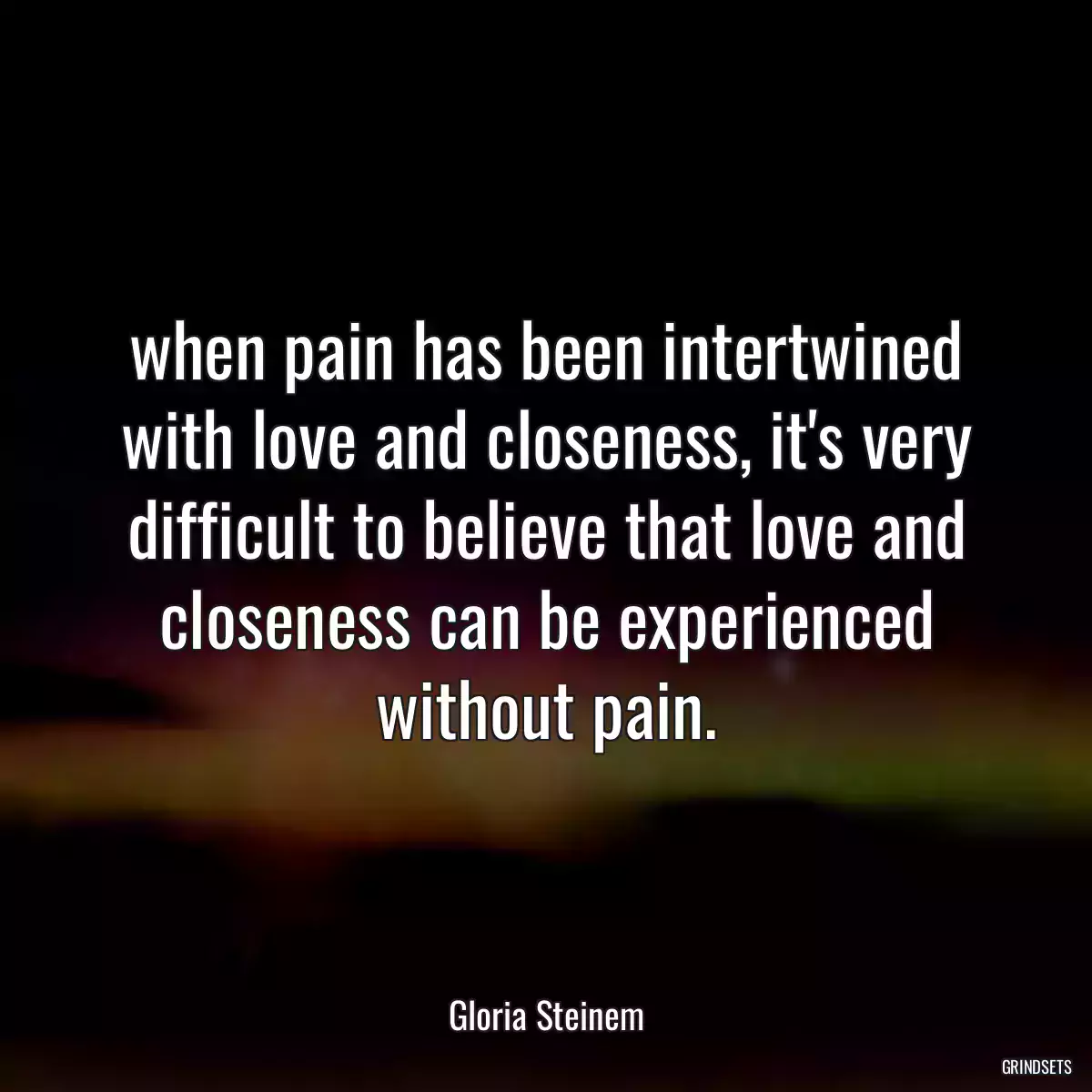 when pain has been intertwined with love and closeness, it\'s very difficult to believe that love and closeness can be experienced without pain.