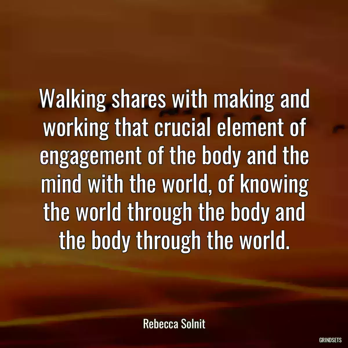 Walking shares with making and working that crucial element of engagement of the body and the mind with the world, of knowing the world through the body and the body through the world.