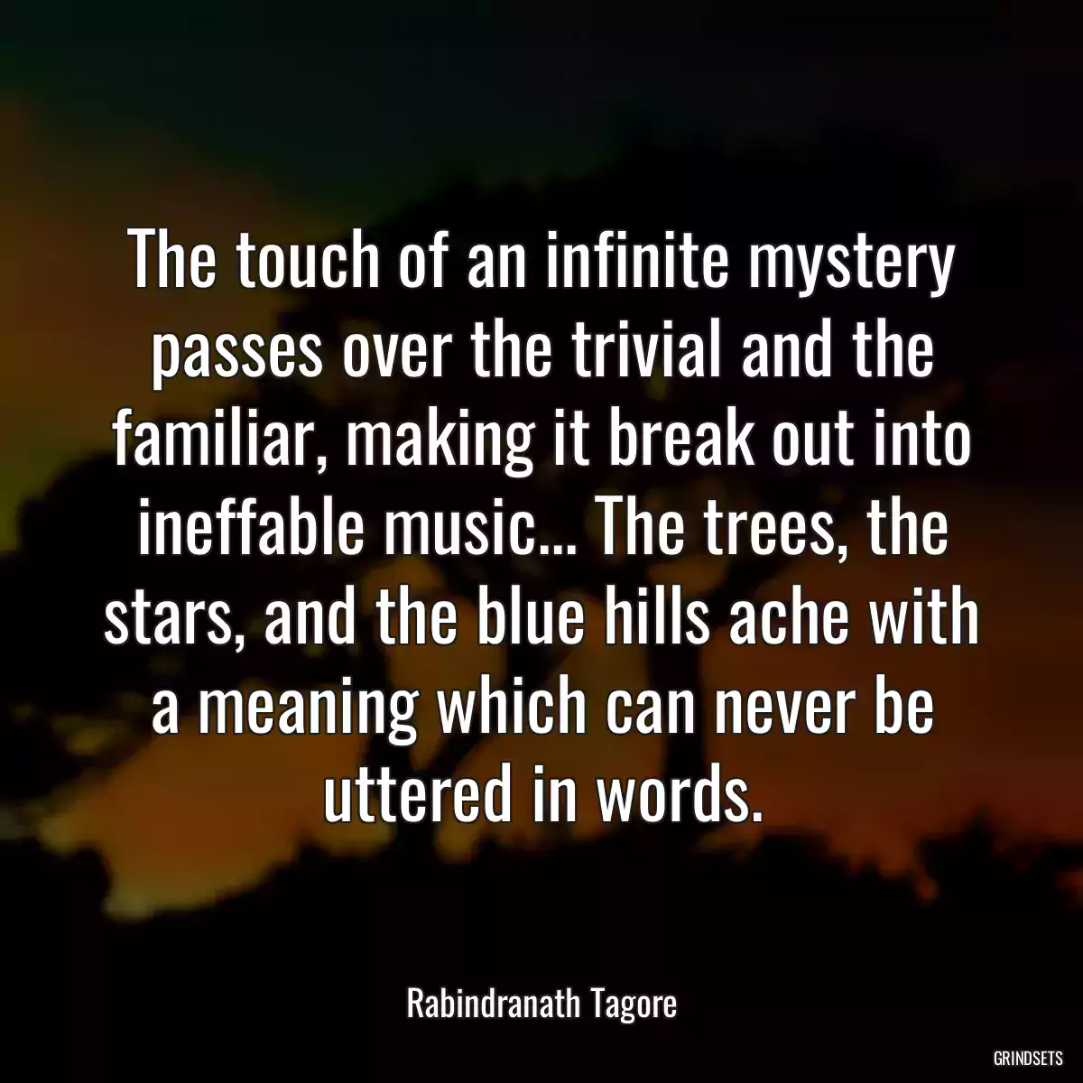 The touch of an infinite mystery passes over the trivial and the familiar, making it break out into ineffable music... The trees, the stars, and the blue hills ache with a meaning which can never be uttered in words.