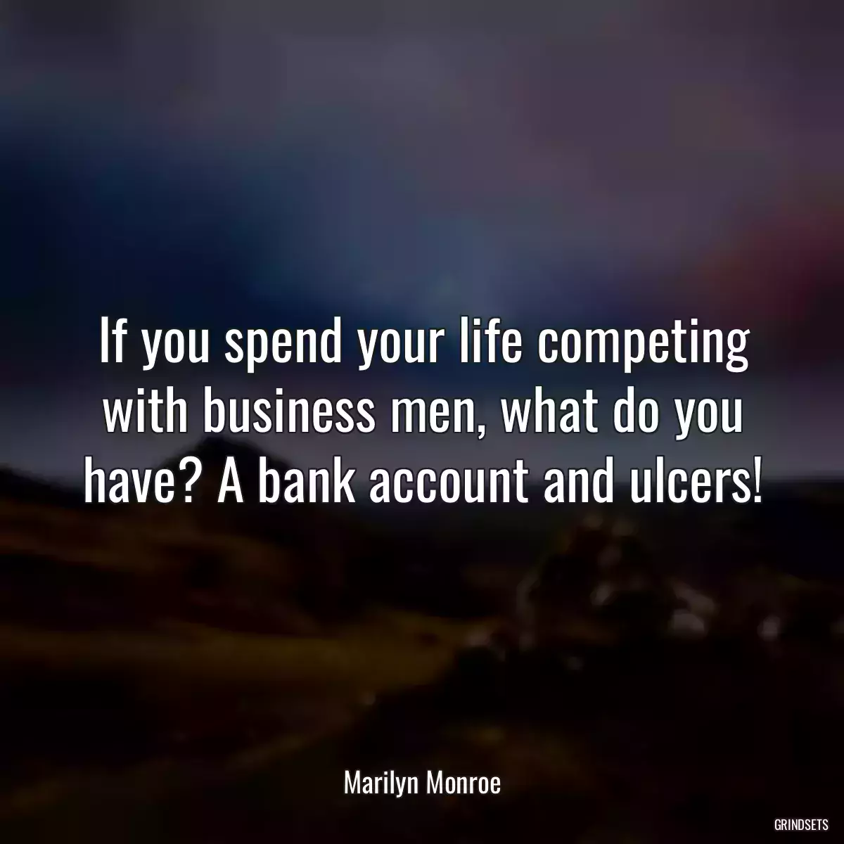 If you spend your life competing with business men, what do you have? A bank account and ulcers!