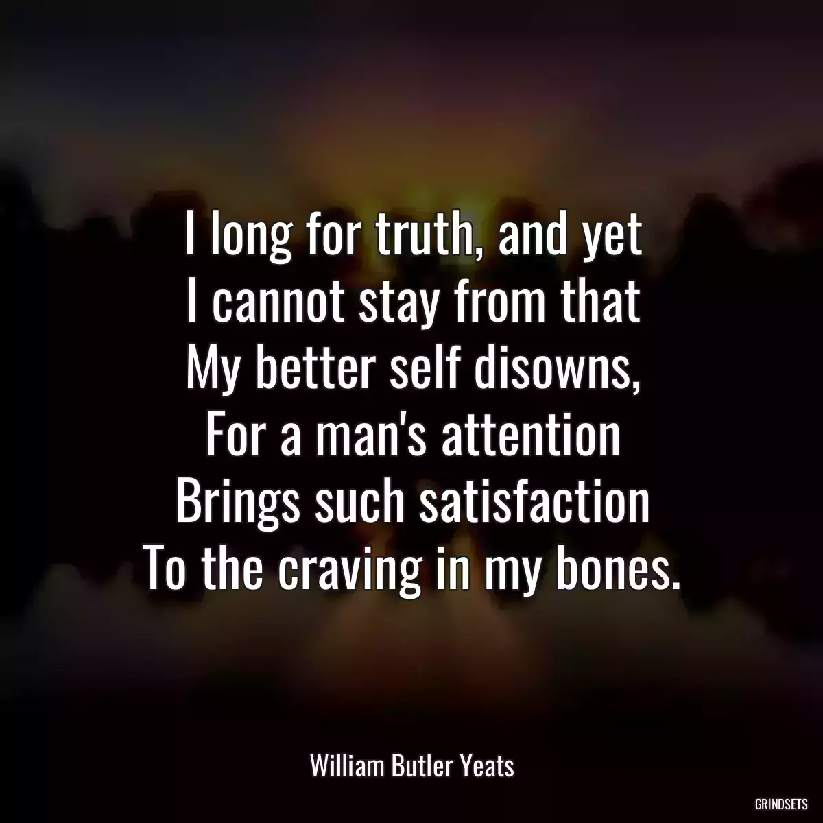 I long for truth, and yet
I cannot stay from that
My better self disowns,
For a man\'s attention
Brings such satisfaction
To the craving in my bones.