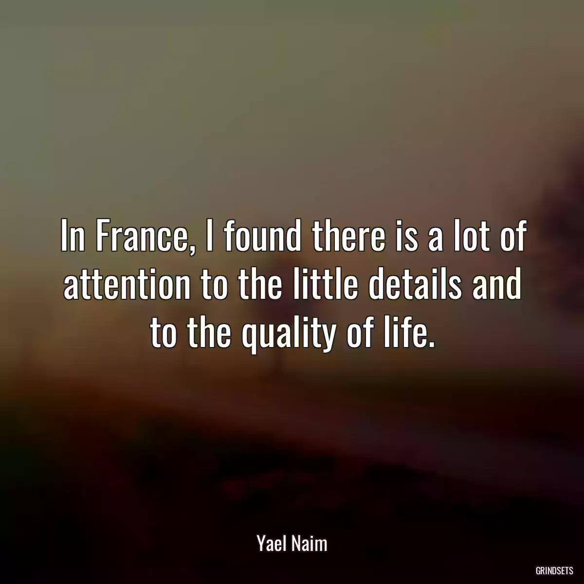 In France, I found there is a lot of attention to the little details and to the quality of life.