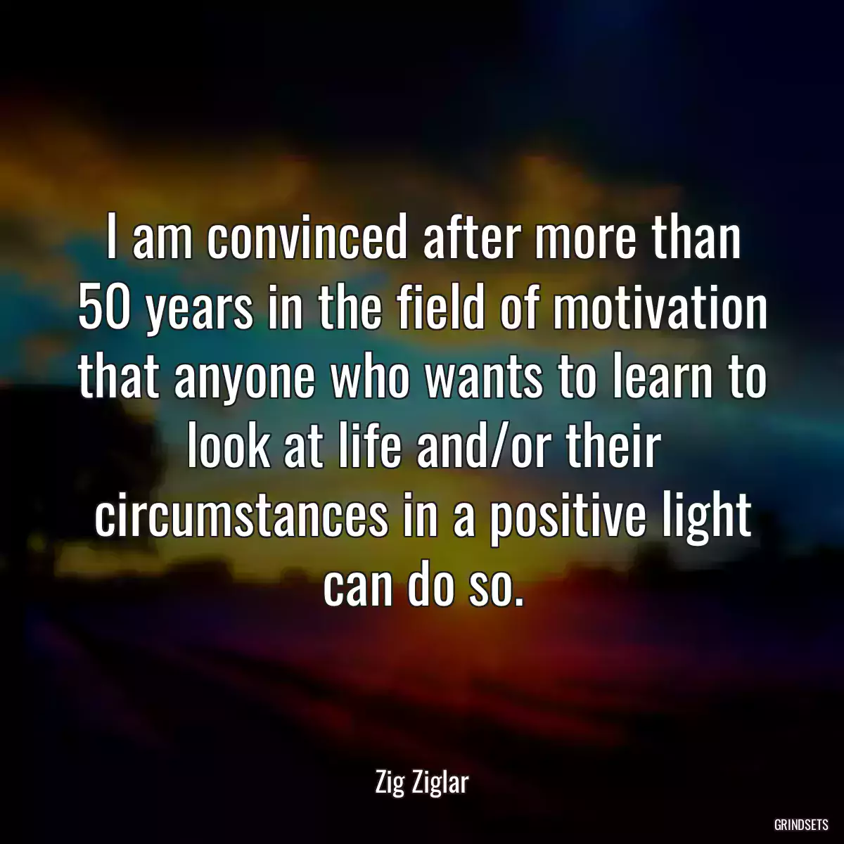 I am convinced after more than 50 years in the field of motivation that anyone who wants to learn to look at life and/or their circumstances in a positive light can do so.