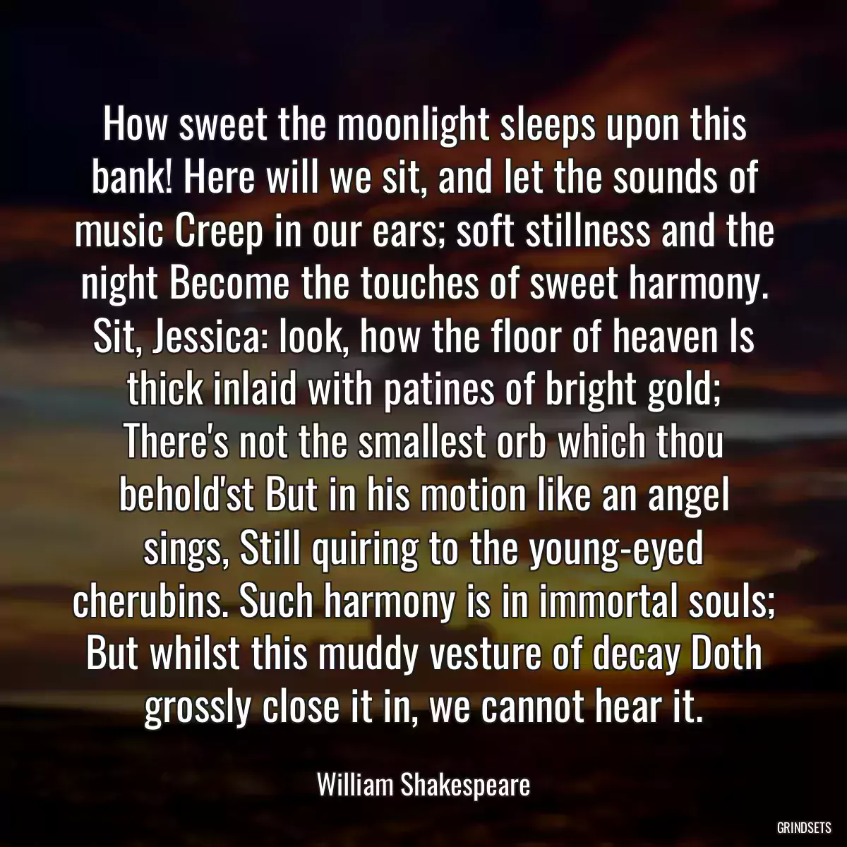 How sweet the moonlight sleeps upon this bank! Here will we sit, and let the sounds of music Creep in our ears; soft stillness and the night Become the touches of sweet harmony. Sit, Jessica: look, how the floor of heaven Is thick inlaid with patines of bright gold; There\'s not the smallest orb which thou behold\'st But in his motion like an angel sings, Still quiring to the young-eyed cherubins. Such harmony is in immortal souls; But whilst this muddy vesture of decay Doth grossly close it in, we cannot hear it.