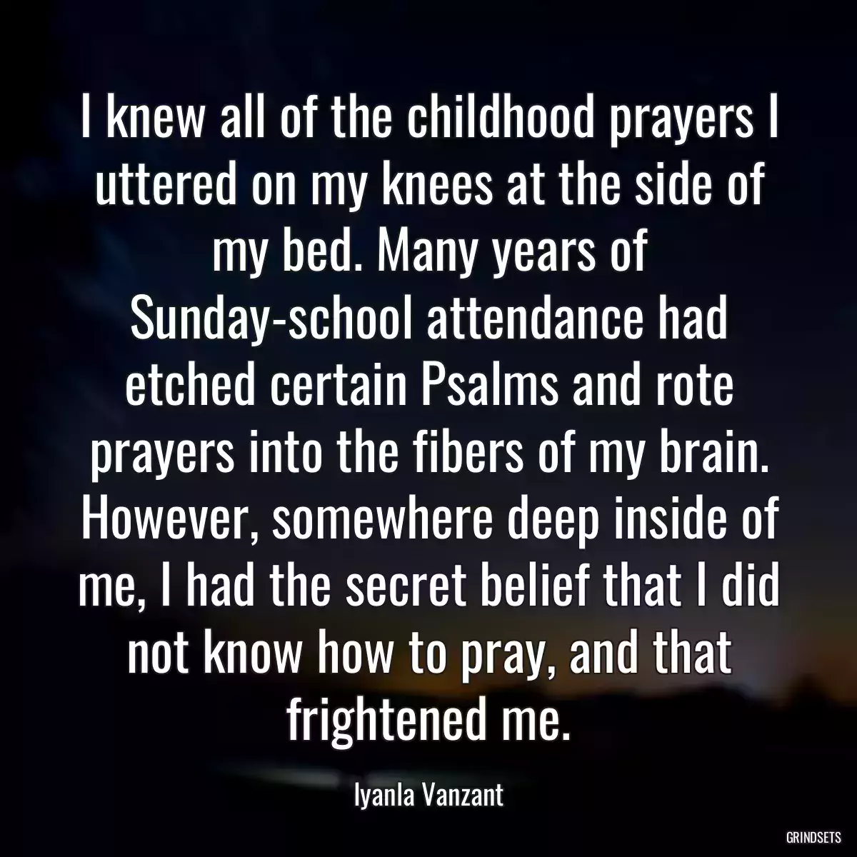 I knew all of the childhood prayers I uttered on my knees at the side of my bed. Many years of Sunday-school attendance had etched certain Psalms and rote prayers into the fibers of my brain. However, somewhere deep inside of me, I had the secret belief that I did not know how to pray, and that frightened me.