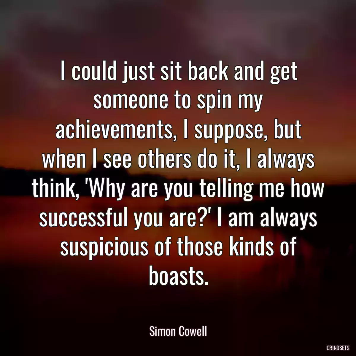 I could just sit back and get someone to spin my achievements, I suppose, but when I see others do it, I always think, \'Why are you telling me how successful you are?\' I am always suspicious of those kinds of boasts.