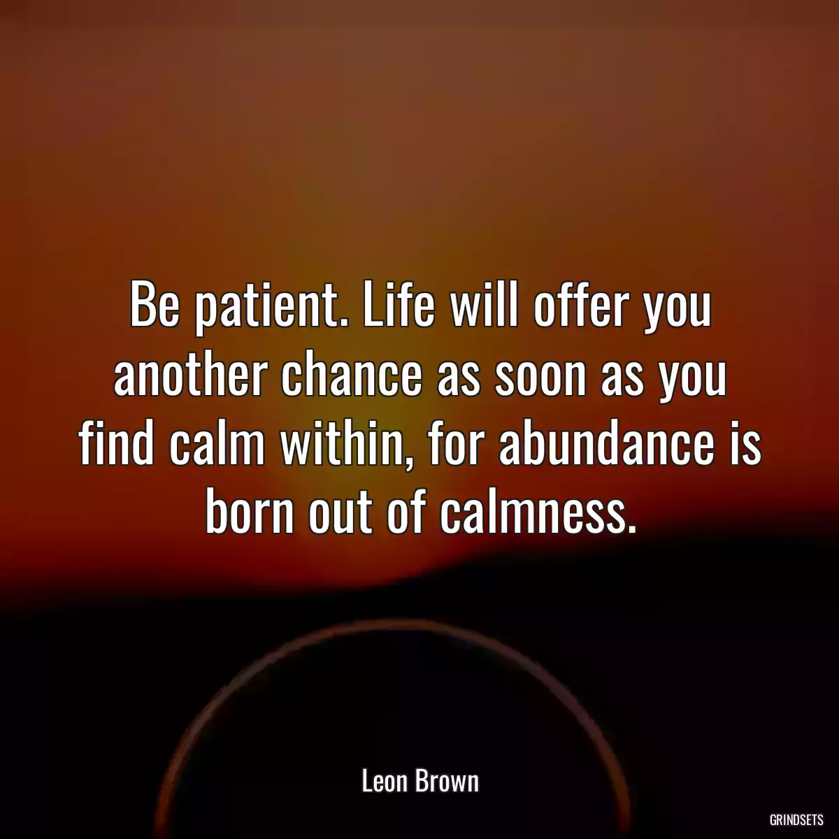 Be patient. Life will offer you another chance as soon as you find calm within, for abundance is born out of calmness.