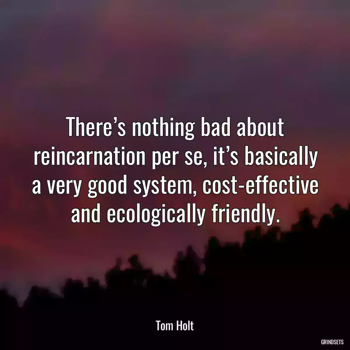 There’s nothing bad about reincarnation per se, it’s basically a very good system, cost-effective and ecologically friendly.