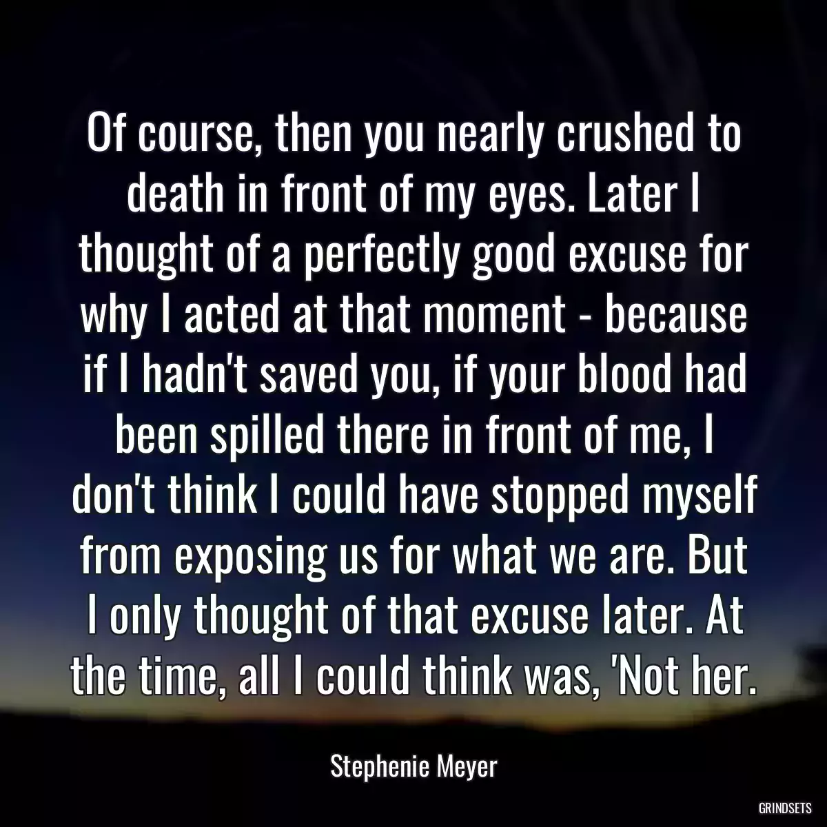 Of course, then you nearly crushed to death in front of my eyes. Later I thought of a perfectly good excuse for why I acted at that moment - because if I hadn\'t saved you, if your blood had been spilled there in front of me, I don\'t think I could have stopped myself from exposing us for what we are. But I only thought of that excuse later. At the time, all I could think was, \'Not her.