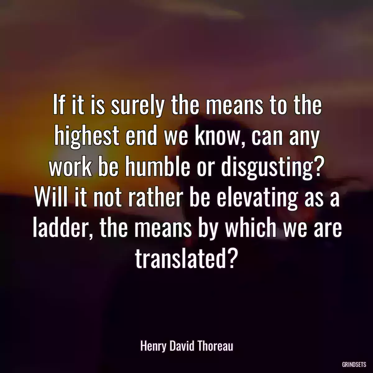 If it is surely the means to the highest end we know, can any work be humble or disgusting? Will it not rather be elevating as a ladder, the means by which we are translated?